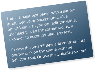 This is a basic text panel, with a simple graduated color background. Its a SmartShape, so you can edit the width, the height, even the corner radius. It expands to accommodate any text.  To view the SmartShape edit controls, just double click on the shape with the Selector Tool. Or use the QuickShape Tool.